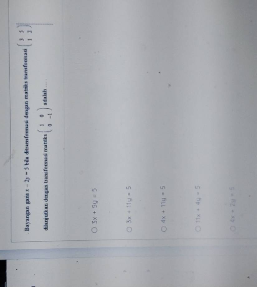 Bayangan garis x-2y=5 bila ditransformasi dengan matriks transformasi beginpmatrix 3&5 1&2end(pmatrix)^2
dilanjutkan dengan transformasi matriks beginpmatrix 1&0 0&-1endpmatrix adalah ... .
3x+5y=5
3x+11y=5
4x+11y=5
11x+4y=5
4x+2y=5