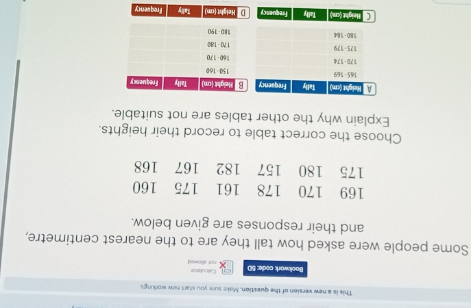 This is a new version of the question. Make sure you start new workings. 
Calculator 
Bookwork code: 5D not allowed 
Some people were asked how tall they are to the nearest centimetre, 
and their responses are given below. 
Choose the correct table to record their heights. 
Explain why the other tables are not suitable. 
Height (cm) Tally Frequency D Height (cm) Tally Frequency