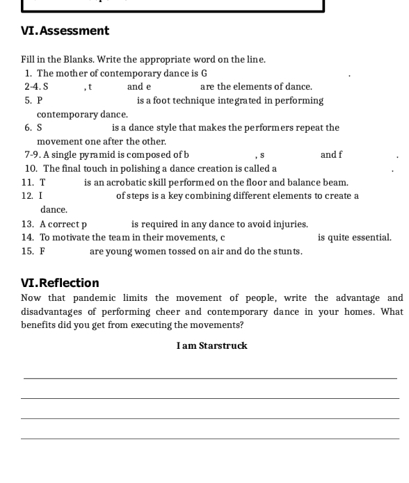 Assessment 
Fill in the Blanks. Write the appropriate word on the line. 
1. The mother of contemporary dance is G 
2-4. S , t and e are the elements of dance. 
5. P is a foot technique integrated in performing 
contemporary dance. 
6. S is a dance style that makes the performers repeat the 
movement one after the other. 
7-9. A single pyramid is composed of b , s and f
10. The final touch in polishing a dance creation is called a 
11. T is an acrobatic skill performed on the floor and balance beam. 
12. I of steps is a key combining different elements to create a 
dance. 
13. A correct p is required in any dance to avoid injuries. 
14. To motivate the team in their movements, c is quite essential. 
15. F are young women tossed on air and do the stunts. 
VI.Reflection 
Now that pandemic limits the movement of people, write the advantage and 
disadvantages of performing cheer and contemporary dance in your homes. What 
benefits did you get from executing the movements? 
I am Starstruck 
_ 
_ 
_ 
_