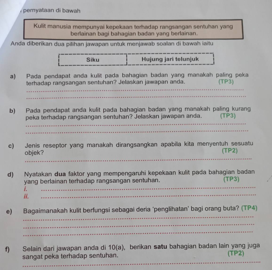 pernyataan di bawah 
Kulit manusia mempunyai kepekaan terhadap rangsangan sentuhan yang 
berlainan bagi bahagian badan yang berlainan. 
Anda diberikan dua pilihan jawapan untuk menjawab soalan di bawah iaitu 
Siku Hujung jari telunjuk 
a) Pada pendapat anda kulit pada bahagian badan yang manakah paling peka 
_ 
terhadap rangsangan sentuhan? Jelaskan jawapan anda. (TP3) 
_ 
b) Pada pendapat anda kulit pada bahagian badan yang manakah paling kurang 
_ 
peka terhadap rangsangan sentuhan? Jelaskan jawapan anda. (TP3) 
_ 
c) Jenis reseptor yang manakah dirangsangkan apabila kita menyentuh sesuatu 
objek? 
(TP2) 
_ 
d) Nyatakan dua faktor yang mempengaruhi kepekaan kulit pada bahagian badan 
yang berlainan terhadap rangsangan sentuhan. (TP3) 
_ 
i._ 
_ 
ii. 
_ 
e) Bagaimanakah kulit berfungsi sebagai deria ‘penglihatan’ bagi orang buta? (TP4) 
_ 
_ 
f) Selain dari jawapan anda di 10 (a), berikan satu bahagian badan lain yang juga 
_ 
sangat peka terhadap sentuhan. (TP2)