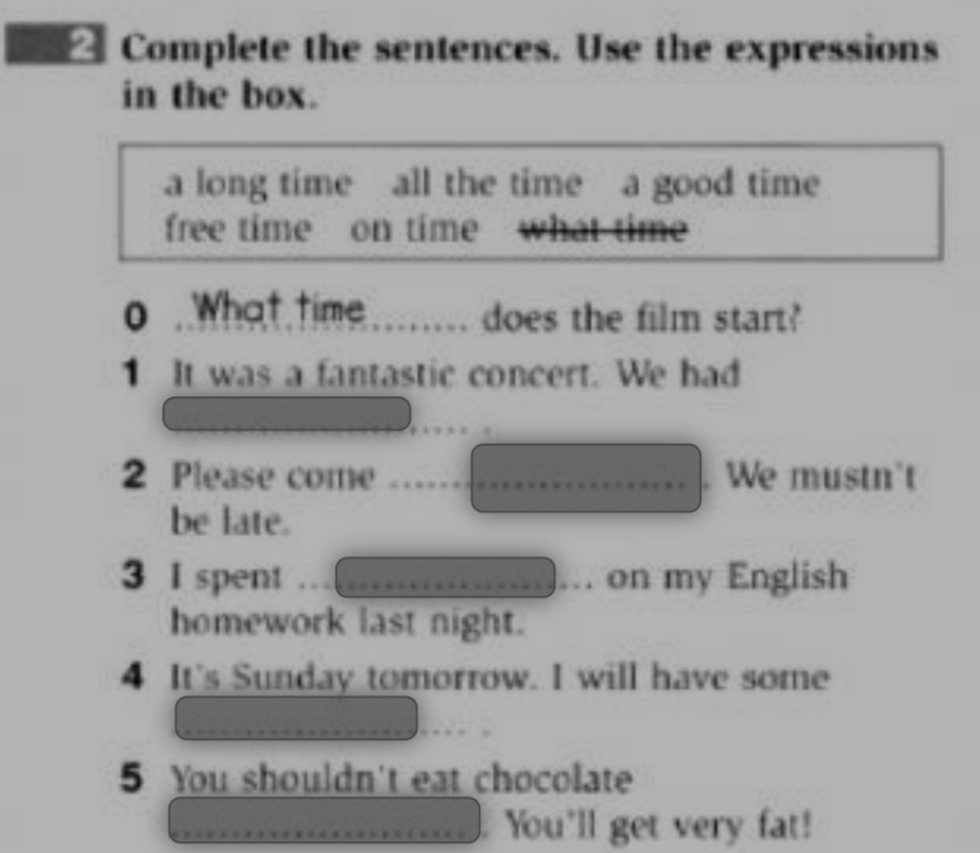 Complete the sentences. Use the expressions 
in the box. 
a long time all the time a good time 
free time on time 
o . What time does the film start? 

1 It was a fantastic concert. We had 
2 Please come . We mustn't 
be late. 
3 I spent on my English 
homework last night. 
4 It's Sunday tomorrow. I will have some 
5 You shouldn't eat chocolate 
You'll get very fat!