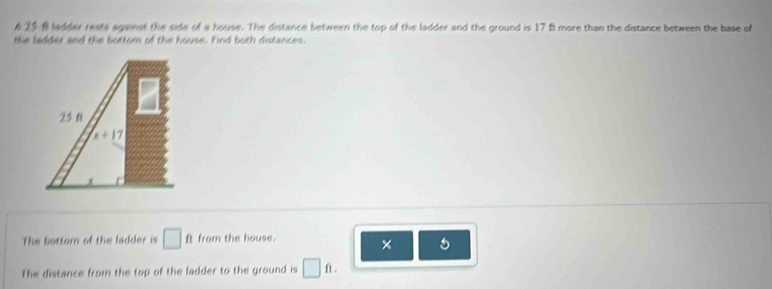 A 25 8 ladder rests against the side of a house. The distance between the top of the ladder and the ground is 17 ft more than the distance between the base of 
the ladder and the bottom of the house. Find both distances.
25 0
x+17
The bottorn of the ladder is □ ft from the house. 
× 5
The distance from the top of the ladder to the ground is □ ft.