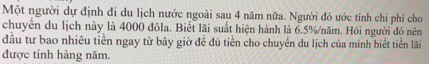 Một người dự định đi du lịch nước ngoài sau 4 năm nữa. Người đó ước tính chi phí cho 
chuyển du lịch này là 4000 đôla. Biết lãi suất hiện hành là 6.5% /năm. Hỏi người đó nên 
đầu tư bao nhiêu tiền ngay từ bây giờ để đủ tiền cho chuyến du lịch của mình biết tiền lãi 
được tính hàng năm.