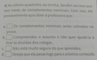 6| No último quadrinho da tirinha, Serafim escreve que
tem medo de complementos nominais. Com isso, ele
provavelmente quis dizer à professora que:
a □  Os complementos nominais serão cobrados na
prova.
b. □  Compreendeu o assunto e não quer ajudá-la a
tirar as dúvidas dos colegas.
C. Não está muito seguro do que aprendeu.
d. □ Deseja que ela passe logo para o próximo conteúdo.