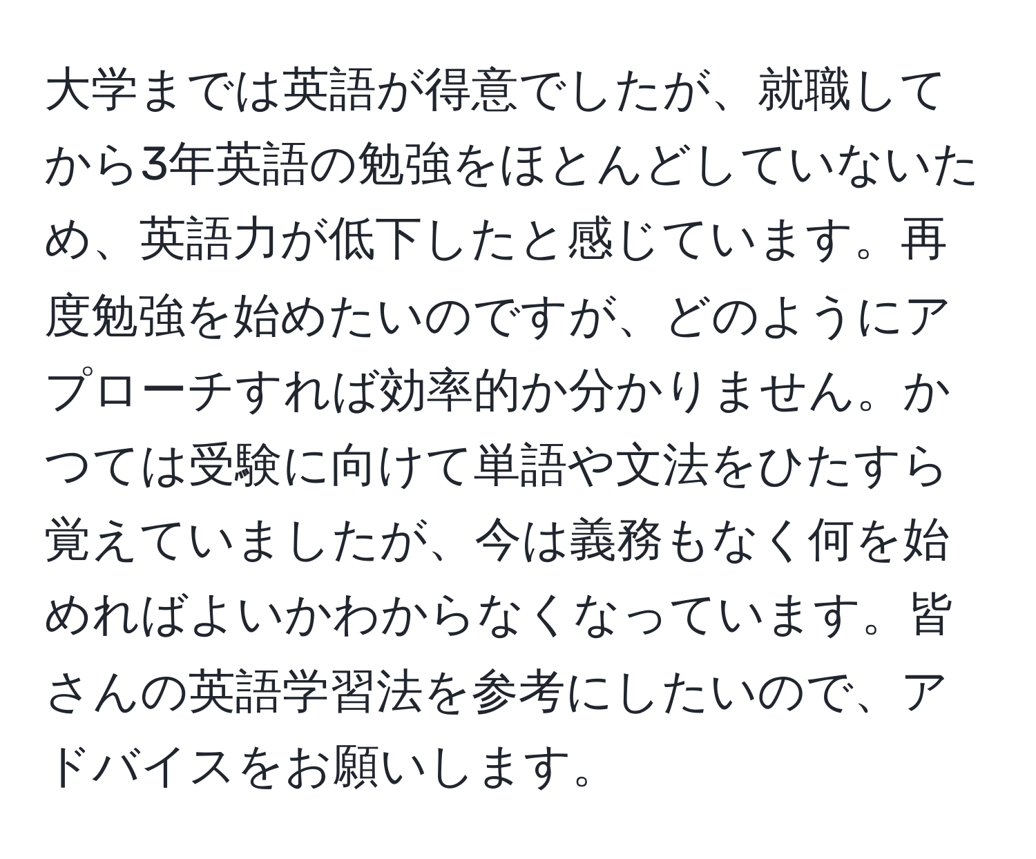 大学までは英語が得意でしたが、就職してから3年英語の勉強をほとんどしていないため、英語力が低下したと感じています。再度勉強を始めたいのですが、どのようにアプローチすれば効率的か分かりません。かつては受験に向けて単語や文法をひたすら覚えていましたが、今は義務もなく何を始めればよいかわからなくなっています。皆さんの英語学習法を参考にしたいので、アドバイスをお願いします。