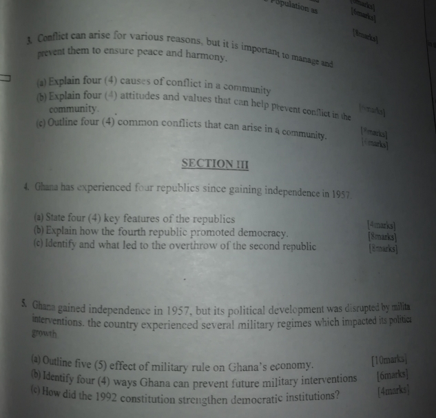 Umarksl 
Population as [6marks] 
[8marks] 
3. Conflict can arise for various reasons, but it is important to manage and 
prevent them to ensure peace and harmony. 
(a) Explain four (4) causes of conflict in a community 
(b) Explain four (4) attitudes and values that can help prevent conflict in the 
community. [fmarks] 
(c) Outline four (4) common conflicts that can arise in 4 community. 
9 marks] 
[marks] 
SECTION III 
4. Ghana has experienced four republics since gaining independence in 1957 
(a) State four (4) key features of the republics [4marks] 
(b) Explain how the fourth republic promoted democracy. [8marks] 
(c) Identify and what led to the overthrow of the second republic [8marks] 
5. Ghana gained independence in 1957, but its political development was disrupted by milita 
interventions, the country experienced several military regimes which impacted its politica 
growth 
(a) Outline five (5) effect of military rule on Ghana’s economy. [10marks] 
(b) Identify four (4) ways Ghana can prevent future military interventions [6marks] 
(c) How did the 1992 constitution strengthen democratic institutions? [4marks]