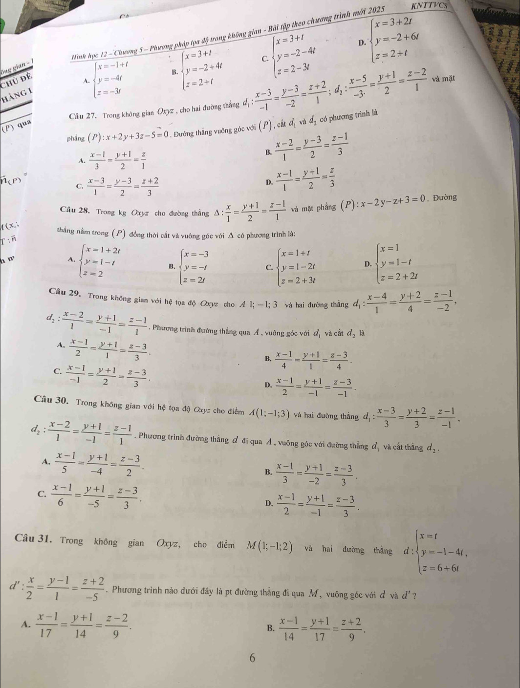 Hình học 12 —Chương 5 ~ Phương pháp tọa độ trong không gian - Bài tập theo chương trình mới 2025 KNTTVCS
D. beginarrayl x=3+2t y=-2+6t z=2+tendarray.
ông gian -
A. beginarrayl x=-1+t y=-4t z=-3tendarray. B. beginarrayl x=3+t y=-2+4t z=2+tendarray.
C.
Chủ đề và mặt
(P) qua beginarrayl x=3+t y=-2-4t z=2-3tendarray.
hảng 1
Câu 27. Trong không gian Oxyz , cho hai đường thẳng đị : l_1: (x-3)/-1 = (y-3)/-2 = (z+2)/1 ;d_2: (x-5)/-3 = (y+1)/2 = (z-2)/1 
phẳng (P):x+2y+3z-5=0. Đường thắng vuông góc với (P), cắt d_1 và d_2 có phương trình là
A.  (x-1)/3 = (y+1)/2 = z/1 
B.  (x-2)/1 = (y-3)/2 = (z-1)/3 
C.  (x-3)/1 = (y-3)/2 = (z+2)/3 
D.  (x-1)/1 = (y+1)/2 = z/3 
(x. △ : x/1 = (y+1)/2 = (z-1)/1  và mặt phẳng (P):x-2y-z+3=0. Đường
Câu 28. Trong kg Oxyz cho đường thắng
thẳng nằm trong (P) đồng thời cắt và vuông góc với Δ có phương trình là:
Γ: n
n m A. beginarrayl x=1+2t y=1-t z=2endarray. B. beginarrayl x=-3 y=-t z=2tendarray. beginarrayl x=1 y=1-t z=2+2tendarray.
C. beginarrayl x=1+t y=1-2t z=2+3tendarray. D.
Câu 29. Trong không gian với hệ tọa độ Oxyz cho A 1; —1; 3 và hai đường thẳng d_1: (x-4)/1 = (y+2)/4 = (z-1)/-2 ,
d_2: (x-2)/1 = (y+1)/-1 = (z-1)/1 . Phương trình đường thẳng qua Ả , vuông góc với d_1 và cắt d_2 là
A.  (x-1)/2 = (y+1)/1 = (z-3)/3 .
B.  (x-1)/4 = (y+1)/1 = (z-3)/4 .
C.  (x-1)/-1 = (y+1)/2 = (z-3)/3 .
D.  (x-1)/2 = (y+1)/-1 = (z-3)/-1 .
Câu 30. Trong không gian với hệ tọa độ Oxyz cho điềm A(1;-1;3) và hai đường thắng d_1: (x-3)/3 = (y+2)/3 = (z-1)/-1 ,
d_2: (x-2)/1 = (y+1)/-1 = (z-1)/1 . Phương trình đường thẳng đ đi qua A , vuông góc với đường thẳng d_1 và cắt thắng d_2.
A.  (x-1)/5 = (y+1)/-4 = (z-3)/2 .
B.  (x-1)/3 = (y+1)/-2 = (z-3)/3 .
C.  (x-1)/6 = (y+1)/-5 = (z-3)/3 .
D.  (x-1)/2 = (y+1)/-1 = (z-3)/3 .
Câu 31. Trong không gian Oxyz, cho điềm M(1;-1;2) và hai đường thắng d:beginarrayl x=t y=-1-4t, z=6+6tendarray.
d' :  x/2 = (y-1)/1 = (z+2)/-5 . Phương trình nào dưới đây là pt đường thẳng đi qua M, vuông góc với d và d '?
A.  (x-1)/17 = (y+1)/14 = (z-2)/9 . B.  (x-1)/14 = (y+1)/17 = (z+2)/9 .
6