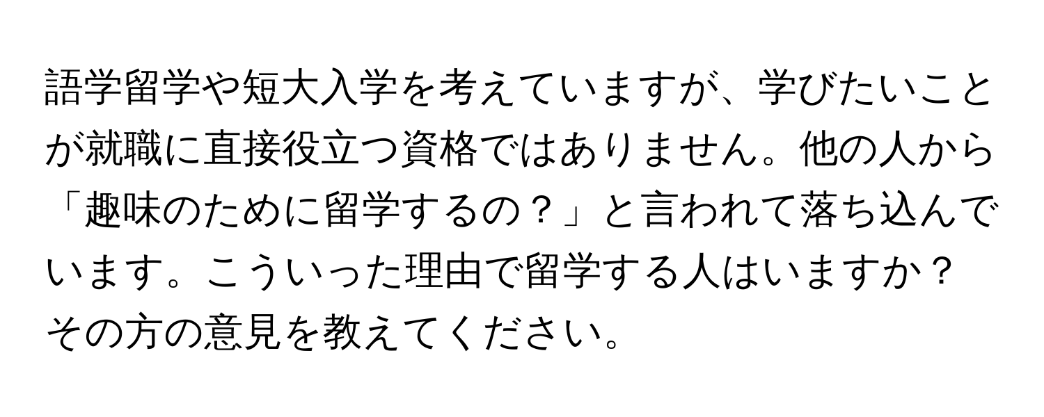 語学留学や短大入学を考えていますが、学びたいことが就職に直接役立つ資格ではありません。他の人から「趣味のために留学するの？」と言われて落ち込んでいます。こういった理由で留学する人はいますか？その方の意見を教えてください。