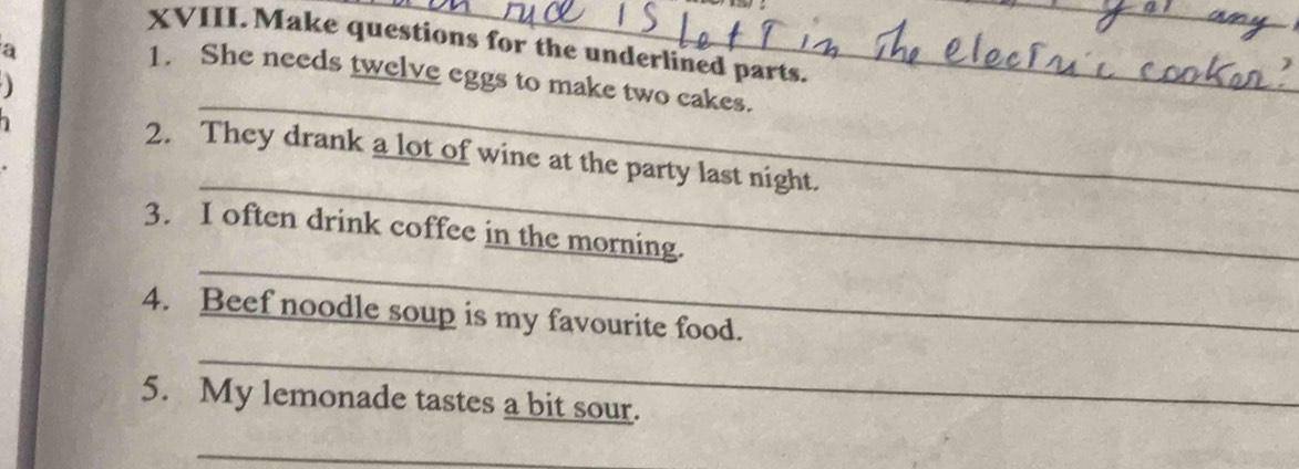 Make questions for the underlined parts. 
a 
_ 
_ 
1. She needs twelve eggs to make two cakes. 

_ 
2. They drank a lot of wine at the party last night. 
_ 
3. I often drink coffee in the morning. 
4. Beef noodle soup is my favourite food. 
_ 
5. My lemonade tastes a bit sour. 
_