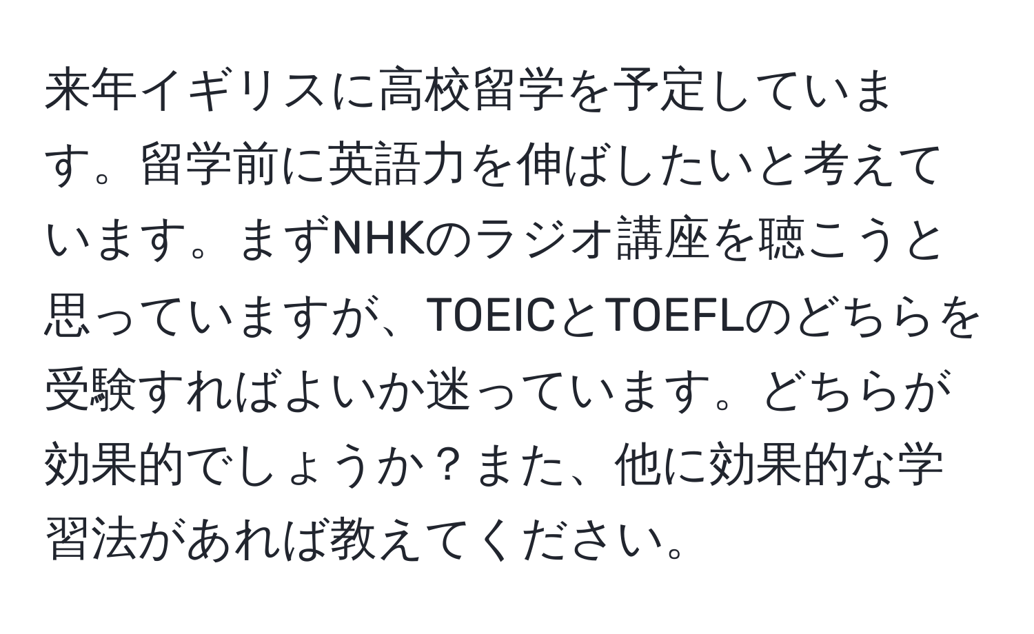 来年イギリスに高校留学を予定しています。留学前に英語力を伸ばしたいと考えています。まずNHKのラジオ講座を聴こうと思っていますが、TOEICとTOEFLのどちらを受験すればよいか迷っています。どちらが効果的でしょうか？また、他に効果的な学習法があれば教えてください。