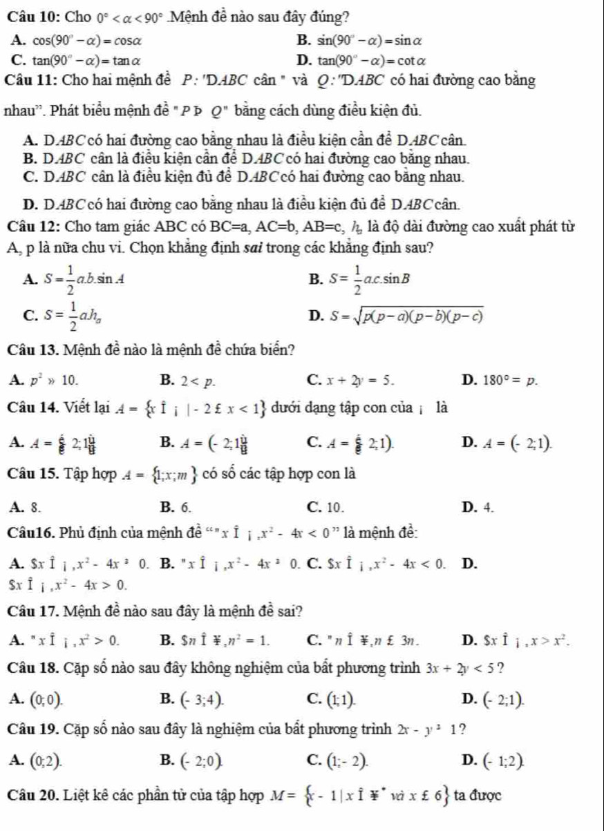 Cho 0° <90° Mệnh đề nào sau đây đúng?
A. cos (90°-alpha )=cos alpha B. sin (90°-alpha )=sin alpha
C. tan (90°-alpha )=tan alpha D. tan (90°-alpha )=cot alpha
Câu 11: Cho hai mệnh đề P:'DABC cân " và 0: ''DABC có hai đường cao bằng
nhau''. Phát biểu mệnh đề " P Þ Q'' bằng cách dùng điều kiện đủ.
A. DABC có hai đường cao bằng nhau là điều kiện cần để DABC cân.
B. DABC cân là điều kiện cần để D.ABC có hai đường cao băng nhau.
C. DABC cân là điều kiện đủ để D.ABCcó hai đường cao bằng nhau.
D. D.ABCcó hai đường cao bằng nhau là điều kiện đủ để D.ABCcân.
Câu 12: Cho tam giác ABC có BC=a,AC=b,AB=c,h_a là độ dài đường cao xuất phát từ
A, p là nữa chu vi. Chọn khẳng định sai trong các khẳng định sau?
A. S= 1/2 a.b.sin A S= 1/2 ac.sin B
B.
C. S= 1/2 ah_a
D. S=sqrt(p(p-a)(p-b)(p-c))
Câu 13. Mệnh đề nào là mệnh đề chứa biển?
A. p^2gg 10. B. 2 C. x+2y=5. D. 180°=p.
Câu 14. Viết lại A= xi;|-2xi x<1 dưới dạng tập con của là
A. A= a/e 2;1 u/g  B. A=(-2;1 i/8  C. A= 2;1). D. A=(-2;1).
Câu 15. Tập hợp A= 1;x;m có số các tập hợp con là
A. 8. B. 6. C. 10. D. 4.
Câu16. Phủ định của mệnh dhat e^(nxhat I),x^2-4x<0</tex> ' là mệnh đề:
A. Sxwidehat I_1,x^2-4x^30. B. " xhat I,x^2-4x^20. C. Sxwidehat I_1,x^2-4x<0. D.
$x hat I,x^2-4x>0.
Câu 17. Mệnh đề nào sau đây là mệnh đề sai?
A. " xhat I_1,x^2>0. B. Snwidehat I≌ ,n^2=1. C. " nhat I≌ ,n£3n. D. $xhat I_i,x>x^2.
Cầu 18. Cặp số nào sau đây không nghiệm của bất phương trình 3x+2y<5</tex> ?
A. (0;0). B. (-3;4). C. (1;1). D. (-2;1).
Câu 19. Cặp số nào sau đây là nghiệm của bất phương trình 2x-y^31 ?
A. (0;2). B. (-2;0). C. (1;-2). D. (-1;2).
Câu 20. Liệt kê các phần tử của tập hợp M= x-1|xvector I*vixixi6 ta được