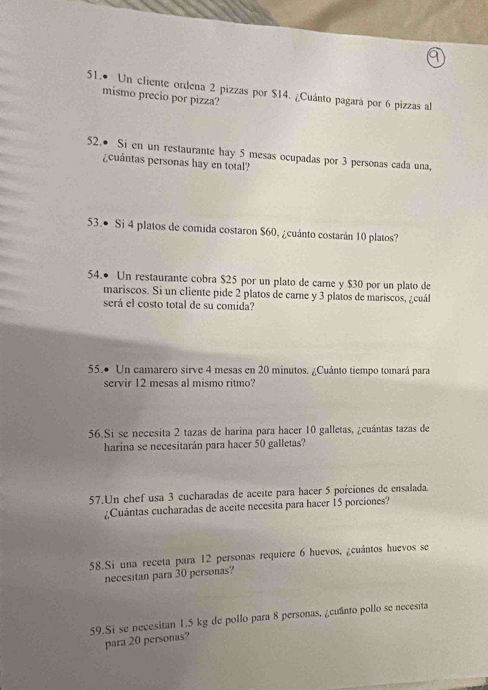 51.• Un cliente ordena 2 pizzas por $14. ¿Cuánto pagará por 6 pizzas al 
mismo precio por pizza? 
52.● Si en un restaurante hay 5 mesas ocupadas por 3 personas cada una, 
¿ cuántas personas hay en total? 
53.● Si 4 platos de comida costaron $60, ¿cuánto costarán 10 platos? 
54.• Un restaurante cobra $25 por un plato de carne y $30 por un plato de 
mariscos. Si un cliente pide 2 platos de carne y 3 platos de mariscos, ¿cuál 
será el costo total de su comida? 
55.● Un camarero sirve 4 mesas en 20 minutos. ¿Cuánto tiempo tomará para 
servir 12 mesas al mismo ritmo? 
56.Si se necesita 2 tazas de harina para hacer 10 galletas, ¿cuántas tazas de 
harina se necesitarán para hacer 50 galletas? 
57.Un chef usa 3 cucharadas de aceite para hacer 5 porciones de ensalada. 
¿Cuántas cucharadas de aceite necesita para hacer 15 porciones? 
58.Si una receta para 12 personas requiere 6 huevos, ¿cuántos huevos se 
necesitan para 30 personas? 
59.Si se necesitan 1.5 kg de pollo para 8 personas, ¿cuanto pollo se necesita 
para 20 personas?