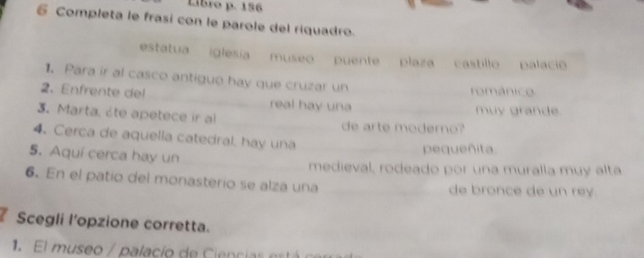 Libro p. 156
6 Completa le frasi con le parole del riquadro. 
estatua iglesia museo puente .' plaza castillo palació 
1. Para ir al casco antiguo hay que cruzar un 
románico 
2、 Enfrente del real hay una 
muy grande. 
3. Marta, ète apetece ir al de arte moderno? 
4. Cerca de aquella catedral. hay una 
5. Aquí cerca hay un 
pequeñita. 
medieval, rodeado por una muralla muy alta 
6. En el patio del monasterio se alza una de bronce de un re 
Scegli l'opzione corretta. 
1. El museo / palacío de Ciencias está cerras