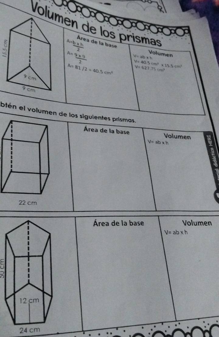 Voluén de los prismas 
3
A= (b* h)/2  Área de la base Volumen
A= (9* 9)/2 
V=ab* h
A=81/2=40.5cm^2 V=40.5cm^4* 15.5cm^3
V=627.75cm^3
btén el volumen de los siguientes prismas. 
Área de la base Volumen
V=ab* h
Área de la base Volumen
V=ab* h
a