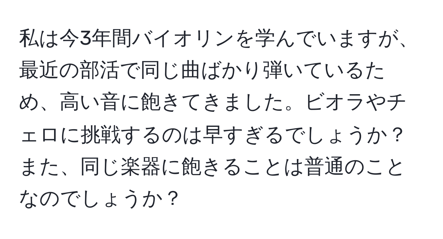 私は今3年間バイオリンを学んでいますが、最近の部活で同じ曲ばかり弾いているため、高い音に飽きてきました。ビオラやチェロに挑戦するのは早すぎるでしょうか？また、同じ楽器に飽きることは普通のことなのでしょうか？