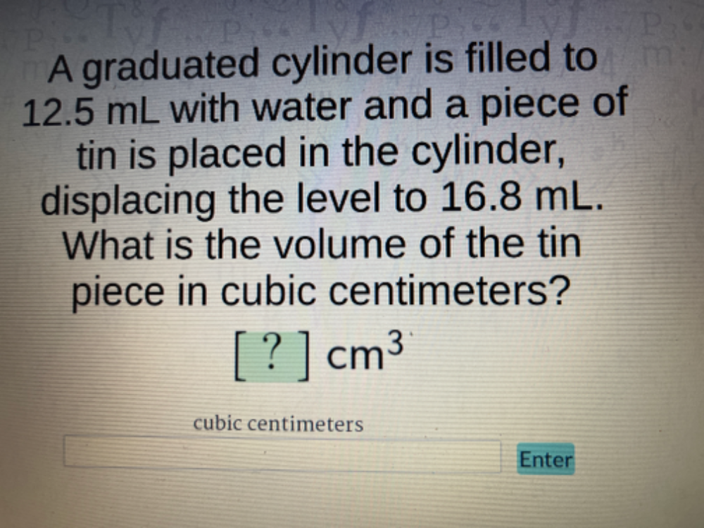 A graduated cylinder is filled to
12.5 mL with water and a piece of 
tin is placed in the cylinder, 
displacing the level to 16.8 mL. 
What is the volume of the tin 
piece in cubic centimeters?
[?]cm^3
cubic centimeters
Enter