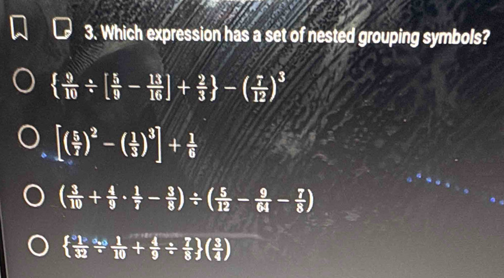 Which expression has a set of nested grouping symbols?
  9/10 / [ 5/9 - 13/16 ]+ 2/3  -( 7/12 )^3
[( 5/7 )^2-( 1/3 )^3]+ 1/6 
( 3/10 + 4/9 ·  1/7 - 3/8 )/ ( 5/12 - 9/64 - 7/8 )
  1/32 /  1/10 + 4/9 /  7/8  ( 3/4 )