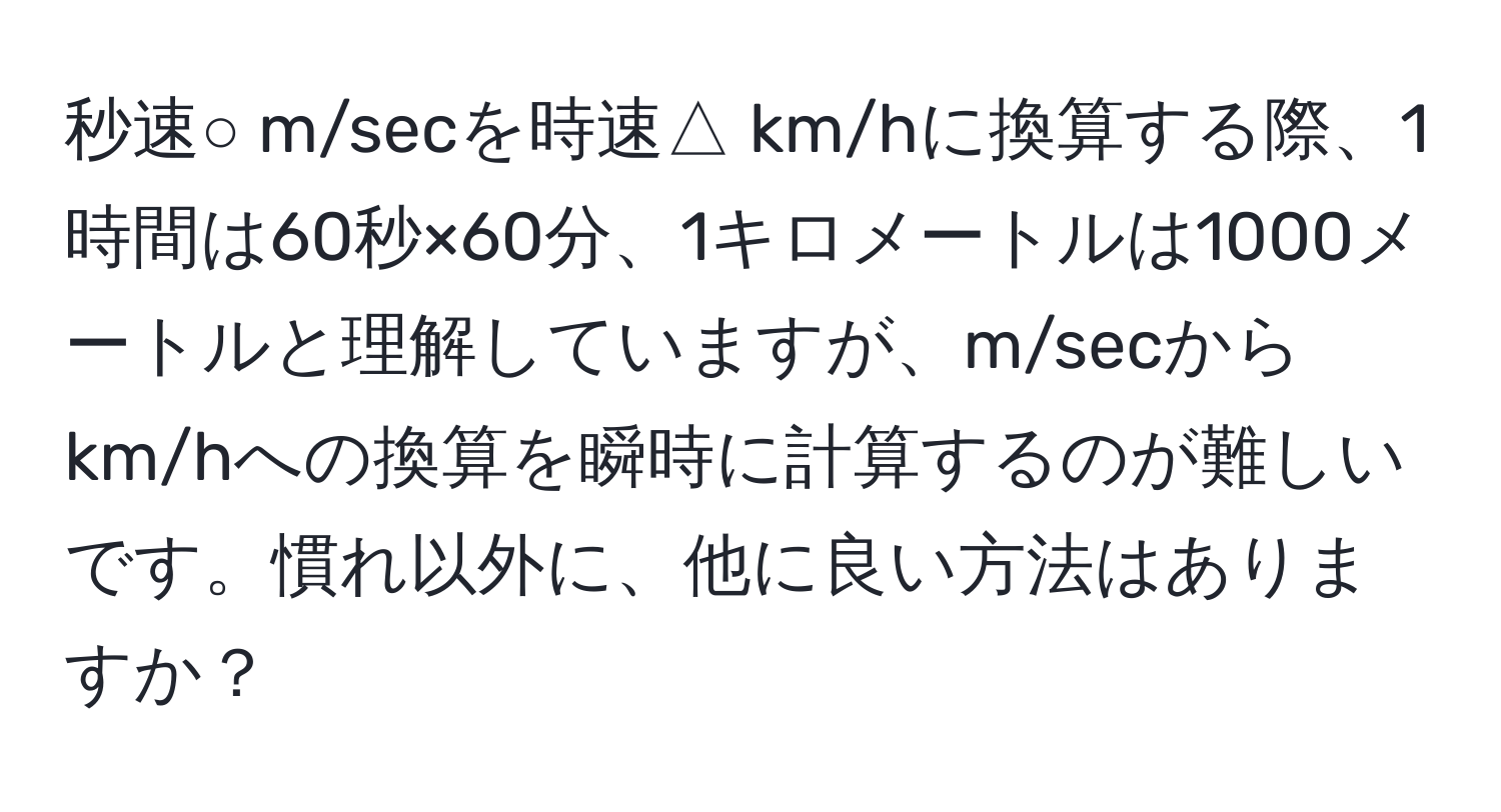 秒速○ m/secを時速△ km/hに換算する際、1時間は60秒×60分、1キロメートルは1000メートルと理解していますが、m/secからkm/hへの換算を瞬時に計算するのが難しいです。慣れ以外に、他に良い方法はありますか？