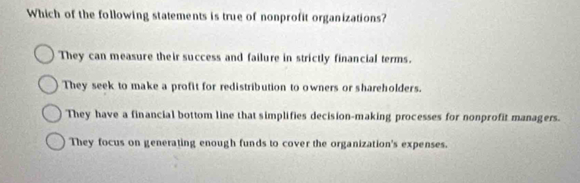 Which of the following statements is true of nonprofit organizations?
They can measure their success and failure in strictly financial terms.
They seek to make a profit for redistribution to owners or shareholders.
They have a financial bottom line that simplifies decision-making processes for nonprofit managers.
They focus on generating enough funds to cover the organization's expenses.