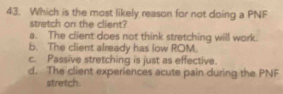 Which is the most likely reason for not doing a PNF
stretch on the client?
a. The client does not think stretching will work.
b. The client already has low ROM.
c. Passive stretching is just as effective.
d. The client experiences acute pain during the PNF
stretch.