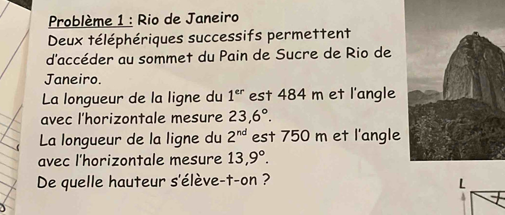 Problème 1 : Rio de Janeiro 
Deux téléphériques successifs permettent 
d'accéder au sommet du Pain de Sucre de Rio de 
Janeiro. 
La longueur de la ligne du 1^(er) est 484 m et l'angle 
avec l'horizontale mesure 23,6°. 
La longueur de la ligne du 2^(nd) est 750 m et l'angle 
avec l'horizontale mesure 13,9°. 
De quelle hauteur s'élève-t-on ?