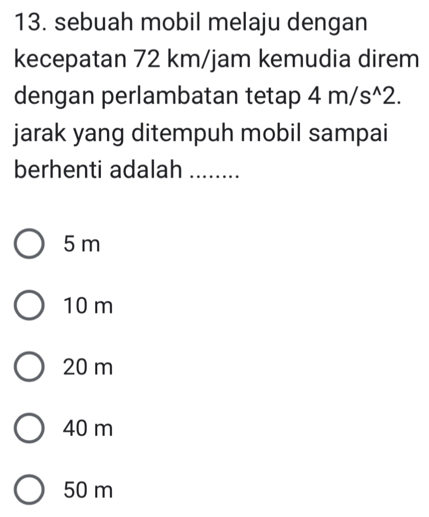 sebuah mobil melaju dengan
kecepatan 72 km/jam kemudia direm
dengan perlambatan tetap 4m/s^(wedge)2. 
jarak yang ditempuh mobil sampai
berhenti adalah ........
5 m
10 m
20 m
40 m
50 m