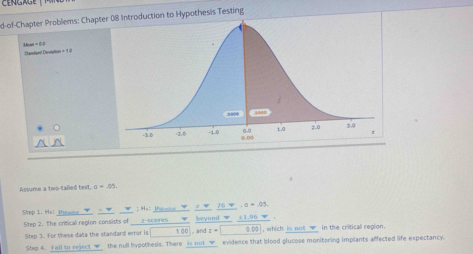 a g e 
d-of-Chapter Problems: Chapteuction to Hypothesis Testing
Liea =0.0
Standard Deviation =1.0
Assume a two-tailed test, a=.05. 
Step 1. Ho： μMonitor ; H1：μMonisor 76 a=.05. 
Step 2. The critical region consists of ___z-scores beyond a ± 1.96
Step 3. For these data the standard error is 1. 10 , and z=0.00 , which is not √ in the critical region. 
Step 4. Fail to reject the null hypothesis. There is not _✔__ evidence that blood glucose monitoring implants affected life expectancy.