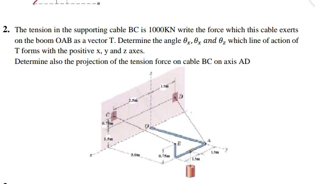 a 
2. The tension in the supporting cable BC is 1000KN write the force which this cable exerts 
on the boom OAB as a vector T. Determine the angle θ _x, θ _x and θ _z which line of action of
T forms with the positive x, y and z axes. 
Determine also the projection of the tension force on cable BC on axis AD
1.5m
2.5m D 
C
0.75m
1.5m
B A 
x 3.0m 0.75m 1.5m 1.5m y