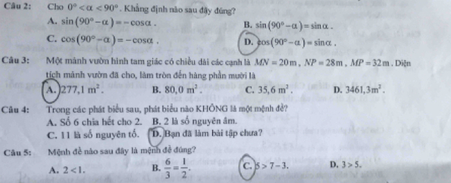 Cho 0° <90°. Khẳng định nào sau đây đúng?
A. sin (90°-alpha )=-cos alpha.
B. sin (90°-alpha )=sin alpha.
C. cos (90°-alpha )=-cos alpha.
D. cos (90°-alpha )=sin alpha. 
Câu 3: Một mành vườn hình tam giác có chiều dài các cạnh là MN=20m, NP=28m, MP=32m. Diện
tịch mảnh vườn đã cho, làm tròn đến hàng phần mười là
A. 277, 1m^2. B. 80, 0m^2. C. 35, 6m^2. D. 3461, 3m^2. 
Câu 4: Trong các phát biểu sau, phát biểu nào KHÔNG là một mệnh đề?
A. Số 6 chia hết cho 2. B. 2 là số nguyên âm.
C. 11 là số nguyên tổ. D. Bạn đã làm bài tập chưa?
Câu 5: Mệnh đề nào sau đây là mệnh đề đúng?
A. 2<1</tex>. B.  6/3 = 1/2 . C. 5>7-3. D. 3>5.