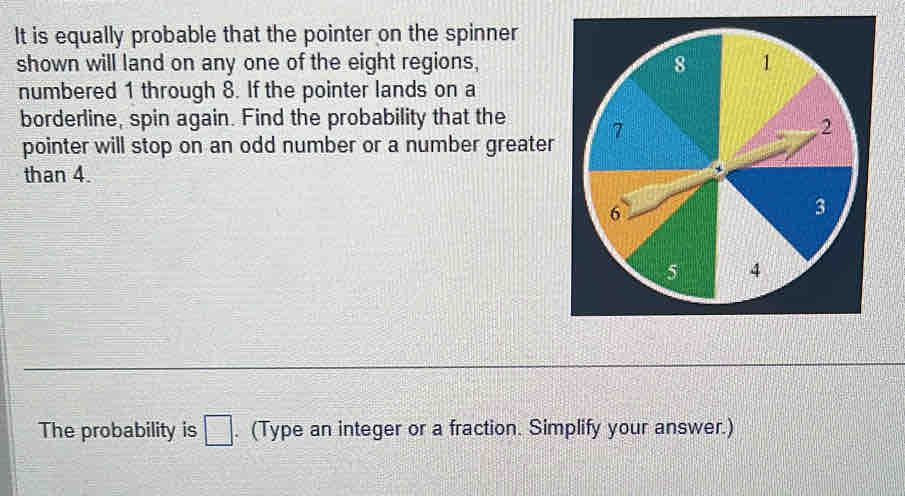 It is equally probable that the pointer on the spinner 
shown will land on any one of the eight regions, 
numbered 1 through 8. If the pointer lands on a 
borderline, spin again. Find the probability that the 
pointer will stop on an odd number or a number greater 
than 4. 
The probability is □. (Type an integer or a fraction. Simplify your answer.)