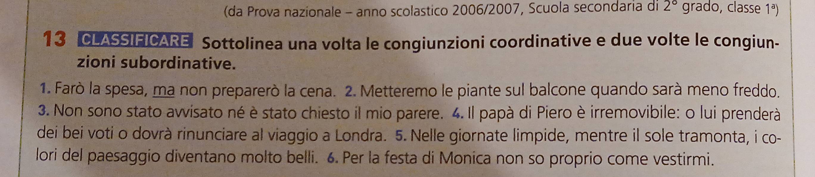 (da Prova nazionale - anno scolastico 2006/2007, Scuola secondaria di 2° grado, classe 1ª) 
13 CLASSIFICARE Sottolinea una volta le congiunzioni coordinative e due volte le congiun- 
zioni subordinative. 
1. Farò la spesa, ma non preparerò la cena. 2. Metteremo le piante sul balcone quando sarà meno freddo. 
3. Non sono stato avvisato né è stato chiesto il mio parere. 4. Il papà di Piero è irremovibile: o lui prenderà 
dei bei voti o dovrà rinunciare al viaggio a Londra. 5. Nelle giornate limpide, mentre il sole tramonta, i co- 
lori del paesaggio diventano molto belli. 6. Per la festa di Monica non so proprio come vestirmi.