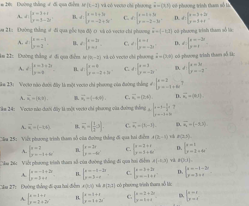 ău 20: Đường thẳng đ đi qua điểm M(1;-2) và có vectơ chỉ phương vector u=(3;5) có phương trình tham số là:
A. d:beginarrayl x=3+t y=5-2tendarray. . B. d:beginarrayl x=1+3t y=-2+5tendarray. . C. d:beginarrayl x=1+5t y=-2-3tendarray. . D. d:beginarrayl x=3+2t y=5+tendarray. .
iu 21: Đường thẳng đ đi qua gốc tọa độ 0 và có vectơ chi phương vector u=(-1;2) có phương trình tham số là:
A. d:beginarrayl x=-1 y=2endarray. . B. d:beginarrayl x=2t y=tendarray. . C. d:beginarrayl x=t y=-2tendarray. . D. d:beginarrayl x=-2t y=tendarray. .
ầu 22: Đường thẳng đ đi qua điểm M(0;-2) và có vectơ chỉ phương vector u=(3;0) có phương trình tham số là:
A. d:beginarrayl x=3+2t y=0endarray. . B. d:beginarrayl x=0 y=-2+3tendarray. . C. d:beginarrayl x=3 y=-2tendarray. . D. d:beginarrayl x=3t y=-2endarray. .
2âu 23: Vectơ nào dưới đây là một vectơ chi phương của đường thẳng ở I: beginarrayl x=2 y=-1+6tendarray. ?
A. vector u_1=(6;0). B. vector u_2=(-6;0). C. vector u_1=(2;6). D. vector u_4=(0;1).
Câu 24: Vectơ nào dưới đây là một vectơ chỉ phương của đường thẳng Delta :beginarrayl x=5- 1/2 t y=-3+3tendarray. ?
A. vector u_1=(-1;6). B. vector u_2=( 1/2 ;3). C. vector u_3=(5;-3). D. vector u_4=(-5;3).
Câu 25: Viết phương trình tham số của đường thẳng đi qua hai điểm A(2;-1) và B(2;5).
A. beginarrayl x=2 y=-1+6tendarray. . B. beginarrayl x=2r y=-6tendarray. . C. beginarrayl x=2+t y=5+6tendarray. . D. beginarrayl x=1 y=2+6tendarray. .
Câu 26: Viết phương trình tham số của đường thẳng đi qua hai điểm A(-1;3) và B(3;1).
A. beginarrayl x=-1+2t y=3+tendarray. . B. beginarrayl x=-1-2t y=3-tendarray. . C. beginarrayl x=3+2t y=-1+tendarray. . D. beginarrayl x=-1-2t y=3+tendarray. .
Câu 27: Đường thẳng đi qua hai điểm A(1;1) và B(2;2) có phương trình tham số là:
A. beginarrayl x=1+t y=2+2tendarray. . B. beginarrayl x=1+t y=1+2tendarray. . C. beginarrayl x=2+2t y=1+tendarray. . D. beginarrayl x=t y=tendarray. .