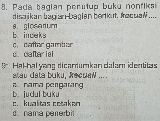 Pada bagian penutup buku nonfiksi
disajikan bagian-bagian berikut, kecuali ....
a. glosarium
b. indeks
c. daftar gambar
d. daftar isi
9: Hal-hal yang dicantumkan dalam identitas
atau data buku, kecuali ....
a. nama pengarang
b. judul buku
c. kualitas cetakan
d. nama penerbit