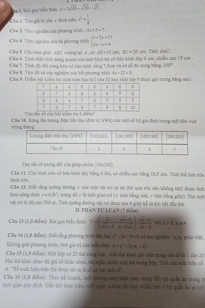 âu 1. Rút gọn biểu thức A=2sqrt(45)-sqrt(20)-sqrt(5).
Câu 2. Tìm giá trị của x thoả mãn x^3= 1/8 .
Câu 3. Tìm nghiệm của phương trình -2x+5=7.
Câu 4. Tìm nghiệm của hệ phương trình beginarrayl x+5y=11 3x-y=4endarray. .
Câu 5. Cho tam giác ABC vuông tại A , có AB=15cm,BC=20cm. Tính sin C.
Câu 6. Tính diện tích xung quanh của một hình trụ có bán kính đáy 6 cm, chiều cao 15 cm .
Câu 7. Tính độ dài cung tròn có bán kính vằng 7,5cm và có số đo cung bằng 100°
Câu 8. Tìm tất cả các nghiệm của bất phương trình 4x-12<0.
Câu 9. Điểm bài kiểm tra môn toán học kì I của 32 học sinh lớp 9 được ghi trong bảng sau:
Tìm tần số của bài kiểm tra 6 điểm?
Câu 10. Bảng tần lượng điện tiêu thụ (đơn vị: kWh) của một số hộ gia đình trong một khu vực
trong tháng:
Tìm tần số tương đối của ghép nhóm [190;220)
Câu 11. Cho hình nón có bán kính đáy bằng 6 dm, có chiều cao bằng 10,5 dm. Tính thể tích của
hình nón.
Câu 12. Biết rằng quãng đường s của một vật rơi tự do (bỏ qua sức cản không khí) được tính
theo công thức s=4,9t^2 , trong đó # là thời gian rơi (s tính bằng mét, 7 tính bằng giây). Thả một
vật rơi từ độ cao 500 m. Tính quãng đường vật rơi được sau 6 giây kể từ khi bắt đầu thả.
II. PHÀN Tự LUẠN (7 điểm)
Câu 13 (1,0 điểm): Rút gọn biểu thức: P=( 2/sqrt(x)-2 - (sqrt(x)-1)/x-2sqrt(x) ): (sqrt(x)+1)/sqrt(x)-2  với x>0;x!= 4
Câu 14 (1,0 điểm): Biết rằng phương trình bậc hai x^2-3x-9=0 có hai nghiệm x_1,x_2 phân biệt.
Không giải phương trình, tính giá trị của biểu thức A=x_1^(2+5x_1)x_1+x_2^2.
Câu 15 (1,0 điểm): Một hộp có 20 thẻ cùng loại , mỗi thẻ được ghi một trong các số từ 1 đến 20
Hai thẻ khác nhau thì ghi số khác nhau, rút ngẫu nhiên một thẻ trong hộp. Tính xác suất biển cố
A: “Số xuất hiện trên thẻ được rút ra là số có hai chữ số”.
Câu 16 (1,0 điểm): Theo kể hoạch, một xưởng may phải may xong 360 bộ quần áo trong m
thời gian quy định. Đến khi thực hiện, mỗi ngày xưởng đã may nhiều hơn 4 bộ quản áo so với