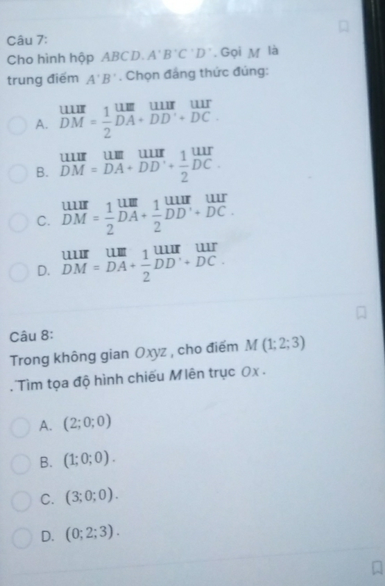 Cho hình hộp ABCD. A'B'C'D'. Gọi M là
trung điểm A'B'. Chọn đẳng thức đúng:
A. beginarrayr uur DMendarray = 1/2 beginarrayr uur DAendarray beginarrayr uur DDendarray beginarrayr uur +DDendarray beginarrayr uur DCendarray
B. beginarrayr uur DM=DAendarray beginarrayr uur DAendarray beginarrayr uur +endarray  1/2 beginarrayr uur endarray
C. beginarrayr uur DMendarray = 1/2 beginarrayr um DAendarray + 1/2 beginarrayr uur DDendarray beginarrayr uur +DCendarray
D. beginarrayr uur DM=^uur_(DM)^(uur)frac 1endarray beginarrayr uur 2endarray beginarrayr uur DDendarray beginarrayr uur +DCendarray
Câu 8:
Trong không gian Oxyz , cho điểm M(1;2;3)
' ìm tọa độ hình chiếu Mlên trục 0x .
A. (2;0;0)
B. (1;0;0).
C. (3;0;0).
D. (0;2;3).