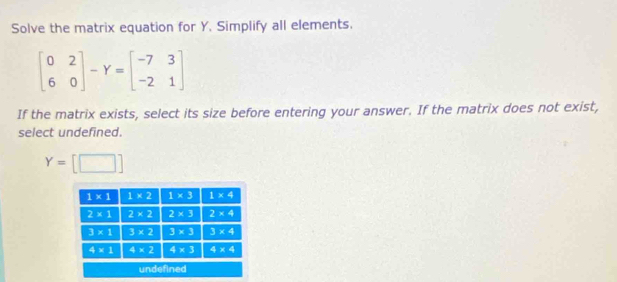 Solve the matrix equation for Y. Simplify all elements.
beginbmatrix 0&2 6&0endbmatrix -Y=beginbmatrix -7&3 -2&1endbmatrix
If the matrix exists, select its size before entering your answer. If the matrix does not exist,
select undefined.
Y=[□ ]