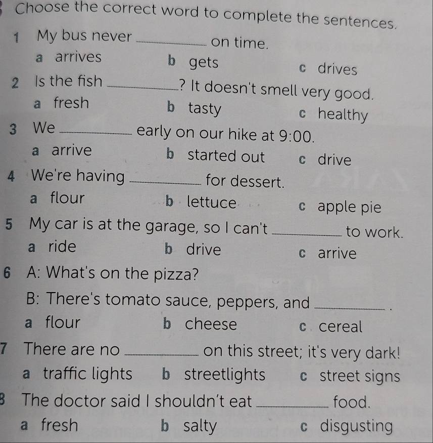 Choose the correct word to complete the sentences.
1 My bus never_ on time.
b gets
a arrives c drives
2 Is the fish_
? It doesn't smell very good.
a fresh b tasty c healthy
3 We_
early on our hike at 9:00.
a arrive b started out c drive
4 We're having _for dessert.
a flour b lettuce c apple pie
5 My car is at the garage, so I can't _to work.
a ride b drive c arrive
6 A: What's on the pizza?
B: There's tomato sauce, peppers, and_
.
a flour b cheese c cereal
7 There are no _on this street; it's very dark!
a traffic lights b streetlights c street signs
The doctor said I shouldn’t eat _food.
a fresh b salty c disgusting