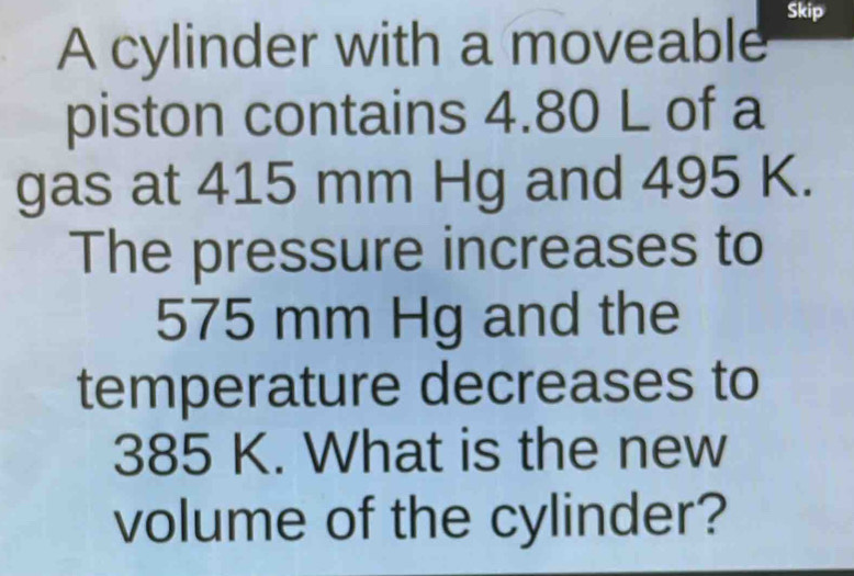 Skip 
A cylinder with a moveable 
piston contains 4.80 L of a 
gas at 415 mm Hg and 495 K. 
The pressure increases to
575 mm Hg and the 
temperature decreases to
385 K. What is the new 
volume of the cylinder?