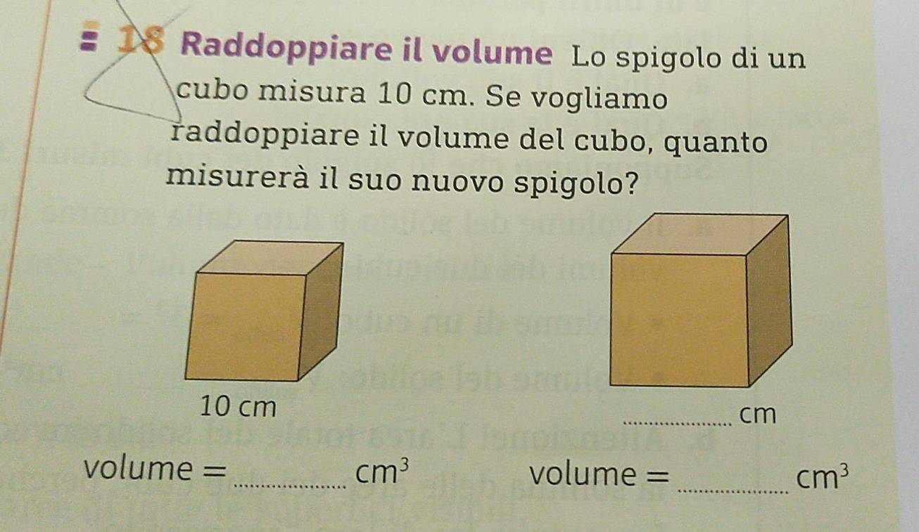 Raddoppiare il volume Lo spigolo di un 
cubo misura 10 cm. Se vogliamo 
raddoppiare il volume del cubo, quanto 
misurerà il suo nuovo spigolo?
10 cm
_ cm
volume =_  cm^3 volume = _ cm^3