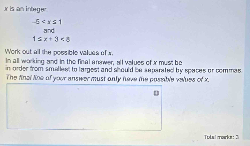 x is an integer.
-5
and
1≤ x+3<8</tex> 
Work out all the possible values of x. 
In all working and in the final answer, all values of x must be 
in order from smallest to largest and should be separated by spaces or commas. 
The final line of your answer must only have the possible values of x. 
Total marks: 3