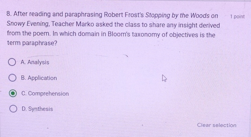 After reading and paraphrasing Robert Frost's Stopping by the Woods on 1 point
Snowy Evening, Teacher Marko asked the class to share any insight derived
from the poem. In which domain in Bloom's taxonomy of objectives is the
term paraphrase?
A. Analysis
B. Application
C. Comprehension
D. Synthesis
Clear selection