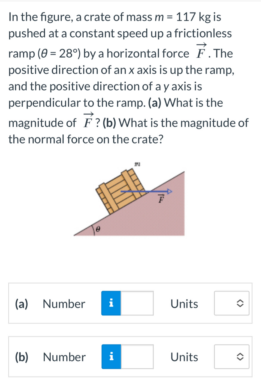 In the figure, a crate of mass m=117kg is
pushed at a constant speed up a frictionless
ramp (θ =28°) by a horizontal force vector F. The
positive direction of an x axis is up the ramp,
and the positive direction of a y axis is
perpendicular to the ramp. (a) What is the
magnitude of vector F ? (b) What is the magnitude of
the normal force on the crate?
(a) Number i Units
(b) Number i Units