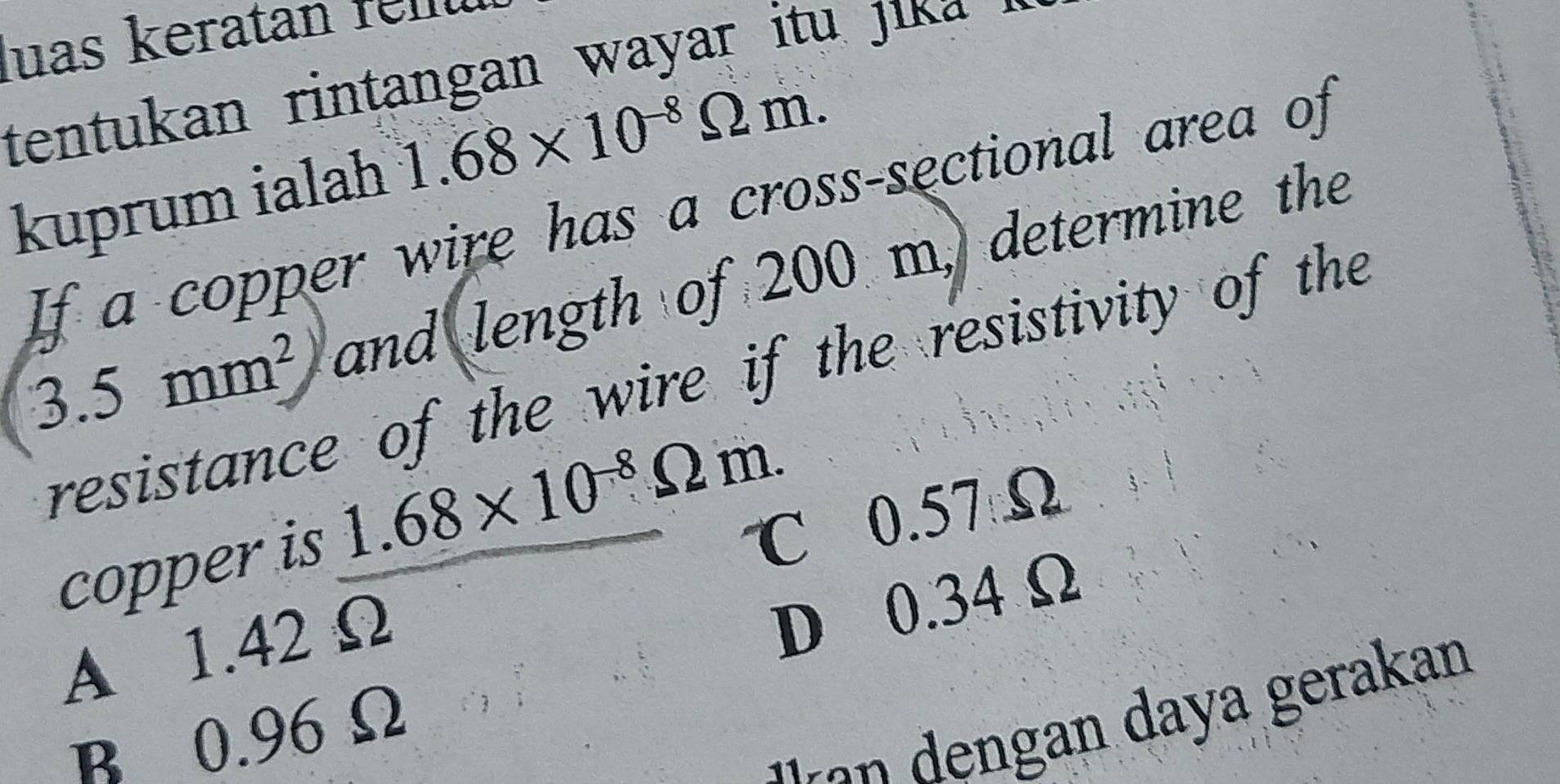 uas keratan fel 
tentukan rintangan wayar itu ik .
kuprum ialah 1.68* 10^(-8)Omega m. 
If a copper wire has a cross-sectional area of
3.5mm^2 and length of 200 m, determine the
resistance of the wire if the resistivity of the
copper is 1.68* 10^(-8)Omega m. ℃ 0.57Ω
A 1.42 Ω
D 0.34 Ω
era an
B 0.96 Ω