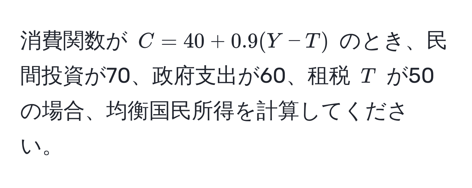 消費関数が $C = 40 + 0.9(Y - T)$ のとき、民間投資が70、政府支出が60、租税 $T$ が50の場合、均衡国民所得を計算してください。