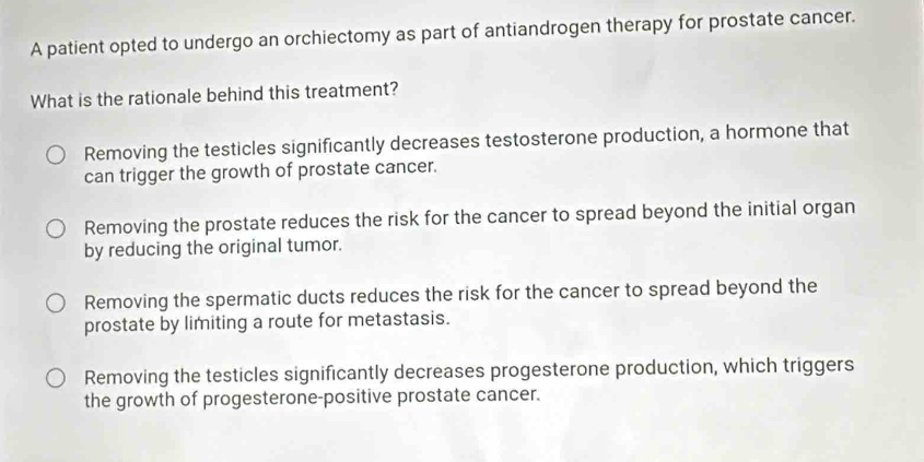 A patient opted to undergo an orchiectomy as part of antiandrogen therapy for prostate cancer.
What is the rationale behind this treatment?
Removing the testicles significantly decreases testosterone production, a hormone that
can trigger the growth of prostate cancer.
Removing the prostate reduces the risk for the cancer to spread beyond the initial organ
by reducing the original tumor.
Removing the spermatic ducts reduces the risk for the cancer to spread beyond the
prostate by limiting a route for metastasis.
Removing the testicles significantly decreases progesterone production, which triggers
the growth of progesterone-positive prostate cancer.