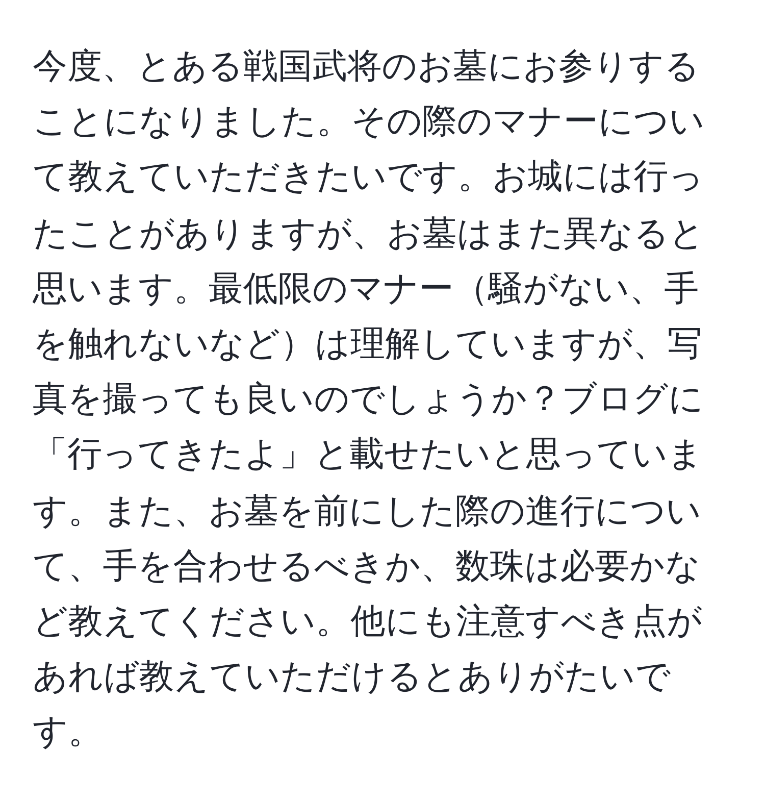 今度、とある戦国武将のお墓にお参りすることになりました。その際のマナーについて教えていただきたいです。お城には行ったことがありますが、お墓はまた異なると思います。最低限のマナー騒がない、手を触れないなどは理解していますが、写真を撮っても良いのでしょうか？ブログに「行ってきたよ」と載せたいと思っています。また、お墓を前にした際の進行について、手を合わせるべきか、数珠は必要かなど教えてください。他にも注意すべき点があれば教えていただけるとありがたいです。