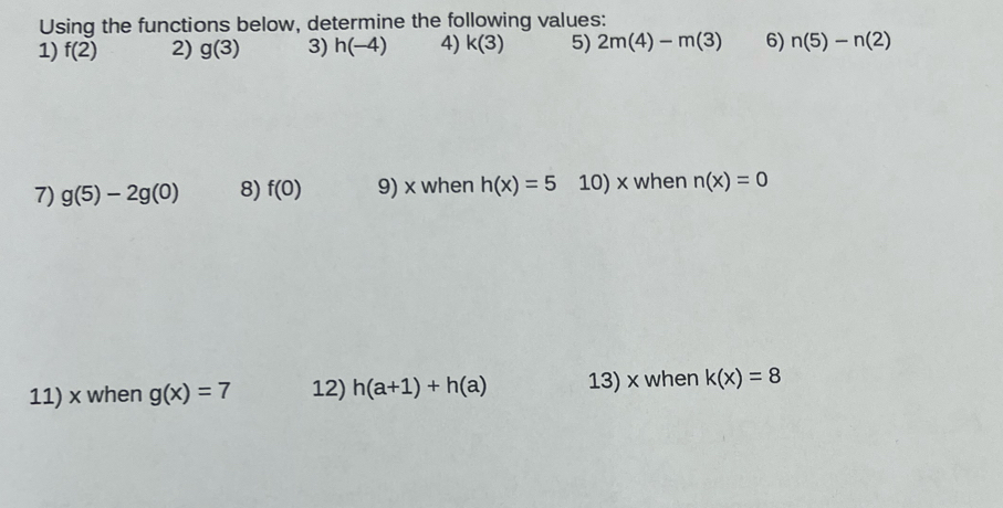 Using the functions below, determine the following values: 
1) f(2) 2) g(3) 3) h(-4) 4) k(3) 5) 2m(4)-m(3) 6) n(5)-n(2)
7) g(5)-2g(0) 8) f(0) 9) x when h(x)=5 10) x when n(x)=0
11) x when g(x)=7 12) h(a+1)+h(a) 13) x when k(x)=8