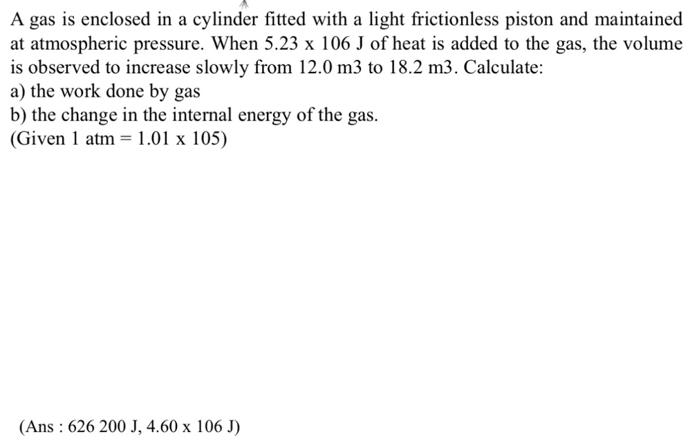 A gas is enclosed in a cylinder fitted with a light frictionless piston and maintained 
at atmospheric pressure. When 5.23* 106J of heat is added to the gas, the volume 
is observed to increase slowly from 12.0 m3 to 18.2 m3. Calculate: 
a) the work done by gas 
b) the change in the internal energy of the gas. 
(Given 1atm=1.01* 105)
(Ans : 626200J,4.60* 106J)