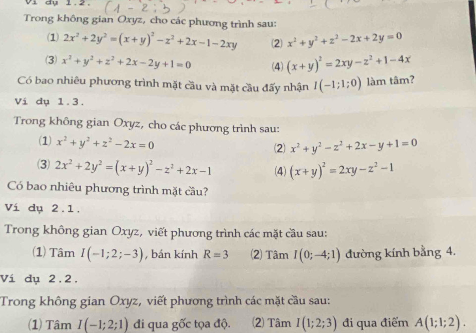 1 đụ 1.2. 
Trong không gian Oxyz, cho các phương trình sau: 
(1) 2x^2+2y^2=(x+y)^2-z^2+2x-1-2xy (2) x^2+y^2+z^2-2x+2y=0
(3) x^2+y^2+z^2+2x-2y+1=0 (x+y)^2=2xy-z^2+1-4x
(4) 
Có bao nhiêu phương trình mặt cầu và mặt cầu đấy nhận I(-1;1;0) làm tâm? 
Ví dụ 1.3. 
Trong không gian Oxyz, cho các phương trình sau: 
(1) x^2+y^2+z^2-2x=0
(2) x^2+y^2-z^2+2x-y+1=0
(3) 2x^2+2y^2=(x+y)^2-z^2+2x-1 (4) (x+y)^2=2xy-z^2-1
Có bao nhiêu phương trình mặt cầu? 
Ví dụ 2.1. 
Trong không gian Oxyz, viết phương trình các mặt cầu sau: 
(1) Tâm I(-1;2;-3) , bán kính R=3 (2) Tâm I(0;-4;1) đường kính bằng 4. 
Ví dụ 2.2. 
Trong không gian Oxyz, viết phương trình các mặt cầu sau: 
(1) Tâm I(-1;2;1) đi qua gốc tọa độ. (2) Tâm I(1;2;3) đi qua điểm A(1;1;2).