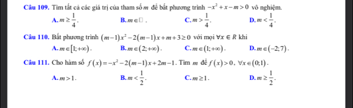 Tìm tất cả các giá trị của tham số m đề bất phương trình -x^2+x-m>0 vô nghiệm.
A. m≥  1/4 . B. m∈ □. C. m> 1/4 . D. m . 
Câu 110. Bất phương trình (m-1)x^2-2(m-1)x+m+3≥ 0 với mọi forall x∈ R khi
A. m∈ [1;+∈fty ). B. m∈ (2;+∈fty ). C. m∈ (1;+∈fty ). D. m∈ (-2;7). 
Câu 111. Cho hàm số f(x)=-x^2-2(m-1)x+2m-1. Tìm m đề f(x)>0, forall x∈ (0;1).
A. m>1. B. m . C. m≥ 1. D. m≥  1/2 .